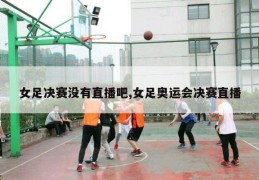 女足决赛没有直播吧,女足奥运会决赛直播