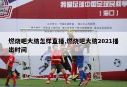 燃烧吧大脑怎样直播,燃烧吧大脑2021播出时间